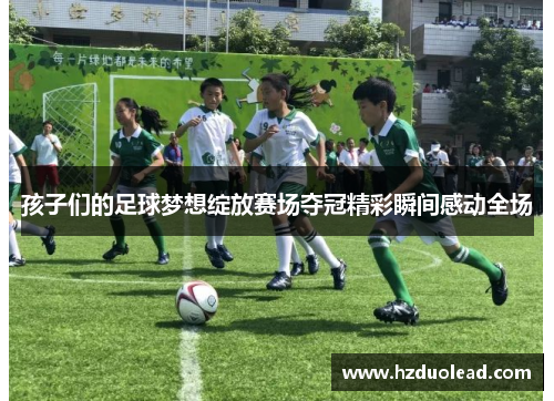 孩子们的足球梦想绽放赛场夺冠精彩瞬间感动全场